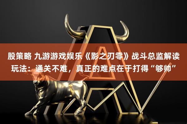 股策略 九游游戏娱乐《影之刃零》战斗总监解读玩法:通关不难,真正的难点在于打得“够帅”