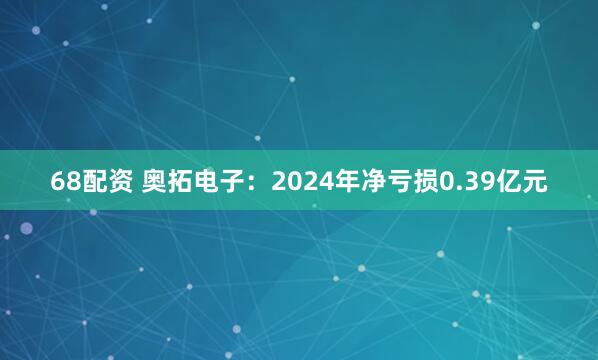 68配资 奥拓电子：2024年净亏损0.39亿元