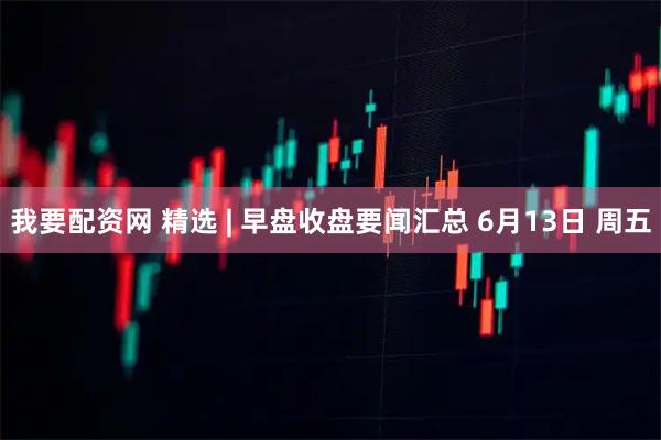 我要配资网 精选 | 早盘收盘要闻汇总 6月13日 周五
