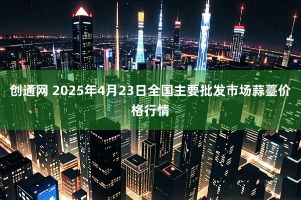 创通网 2025年4月23日全国主要批发市场蒜薹价格行情
