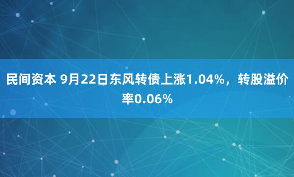 民间资本 9月22日东风转债上涨1.04%,转股溢价率0.06%