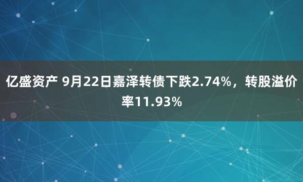 亿盛资产 9月22日嘉泽转债下跌2.74%,转股溢价率11.93%