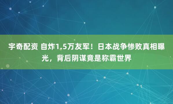 宇奇配资 自炸1.5万友军！日本战争惨败真相曝光，背后阴谋竟是称霸世界