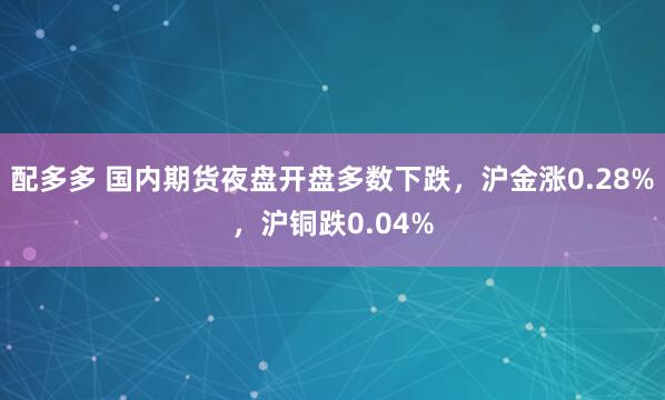 配多多 国内期货夜盘开盘多数下跌，沪金涨0.28%，沪铜跌0.04%