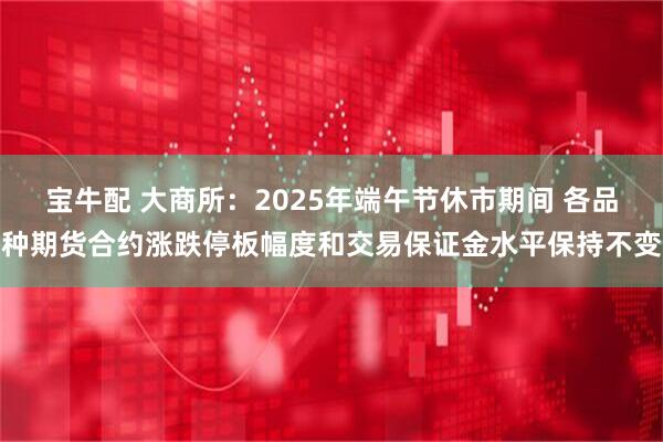 宝牛配 大商所：2025年端午节休市期间 各品种期货合约涨跌停板幅度和交易保证金水平保持不变