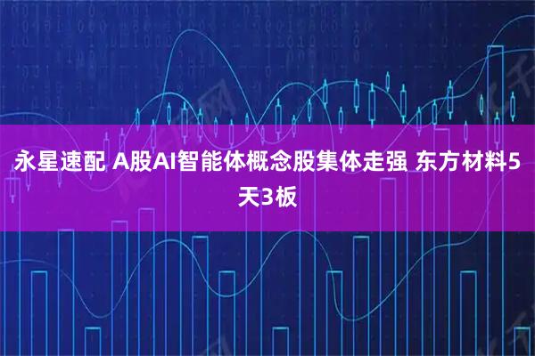 永星速配 A股AI智能体概念股集体走强 东方材料5天3板