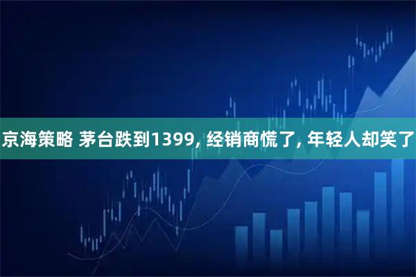 京海策略 茅台跌到1399, 经销商慌了, 年轻人却笑了