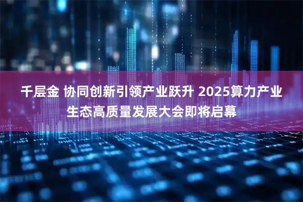 千层金 协同创新引领产业跃升 2025算力产业生态高质量发展大会即将启幕
