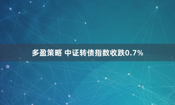 多盈策略 中证转债指数收跌0.7%